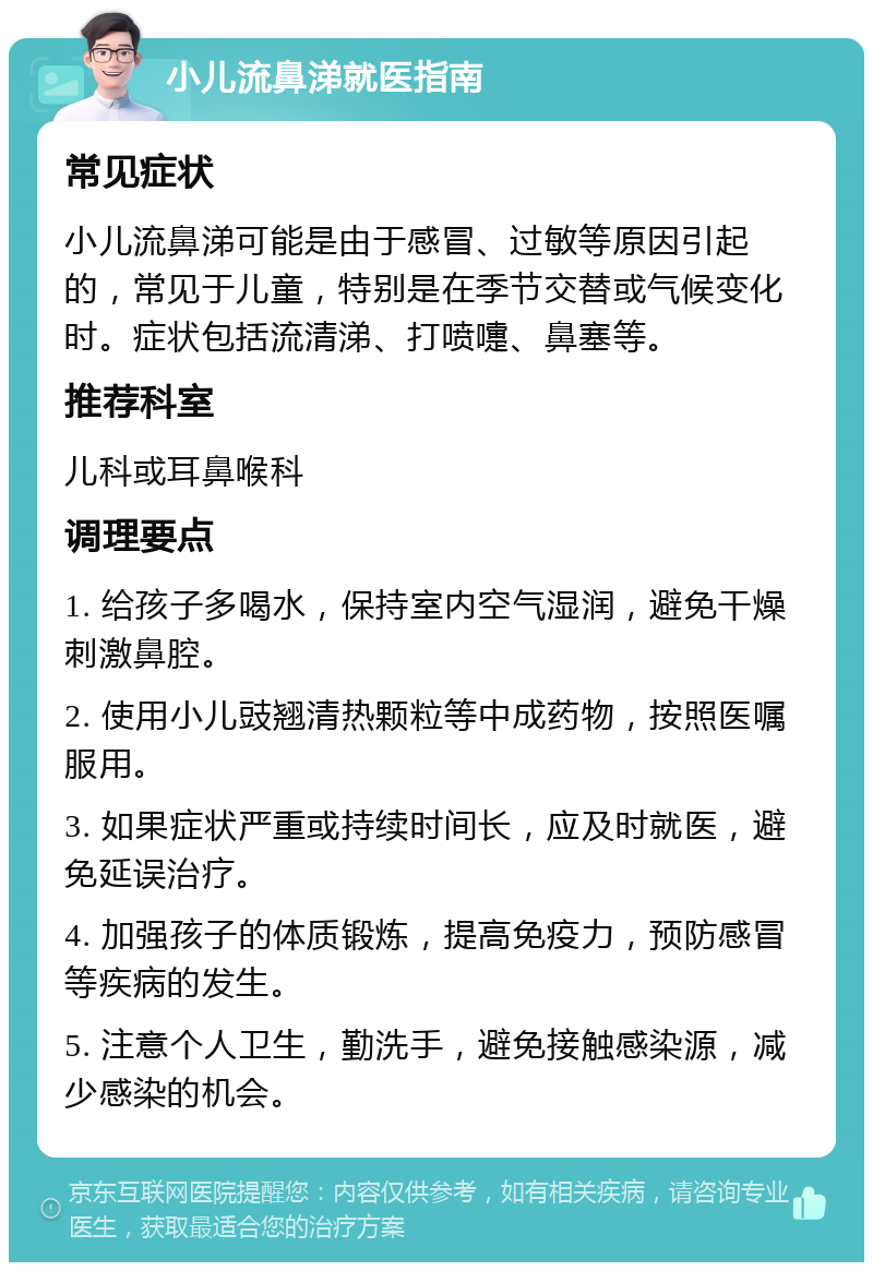 小儿流鼻涕就医指南 常见症状 小儿流鼻涕可能是由于感冒、过敏等原因引起的，常见于儿童，特别是在季节交替或气候变化时。症状包括流清涕、打喷嚏、鼻塞等。 推荐科室 儿科或耳鼻喉科 调理要点 1. 给孩子多喝水，保持室内空气湿润，避免干燥刺激鼻腔。 2. 使用小儿豉翘清热颗粒等中成药物，按照医嘱服用。 3. 如果症状严重或持续时间长，应及时就医，避免延误治疗。 4. 加强孩子的体质锻炼，提高免疫力，预防感冒等疾病的发生。 5. 注意个人卫生，勤洗手，避免接触感染源，减少感染的机会。