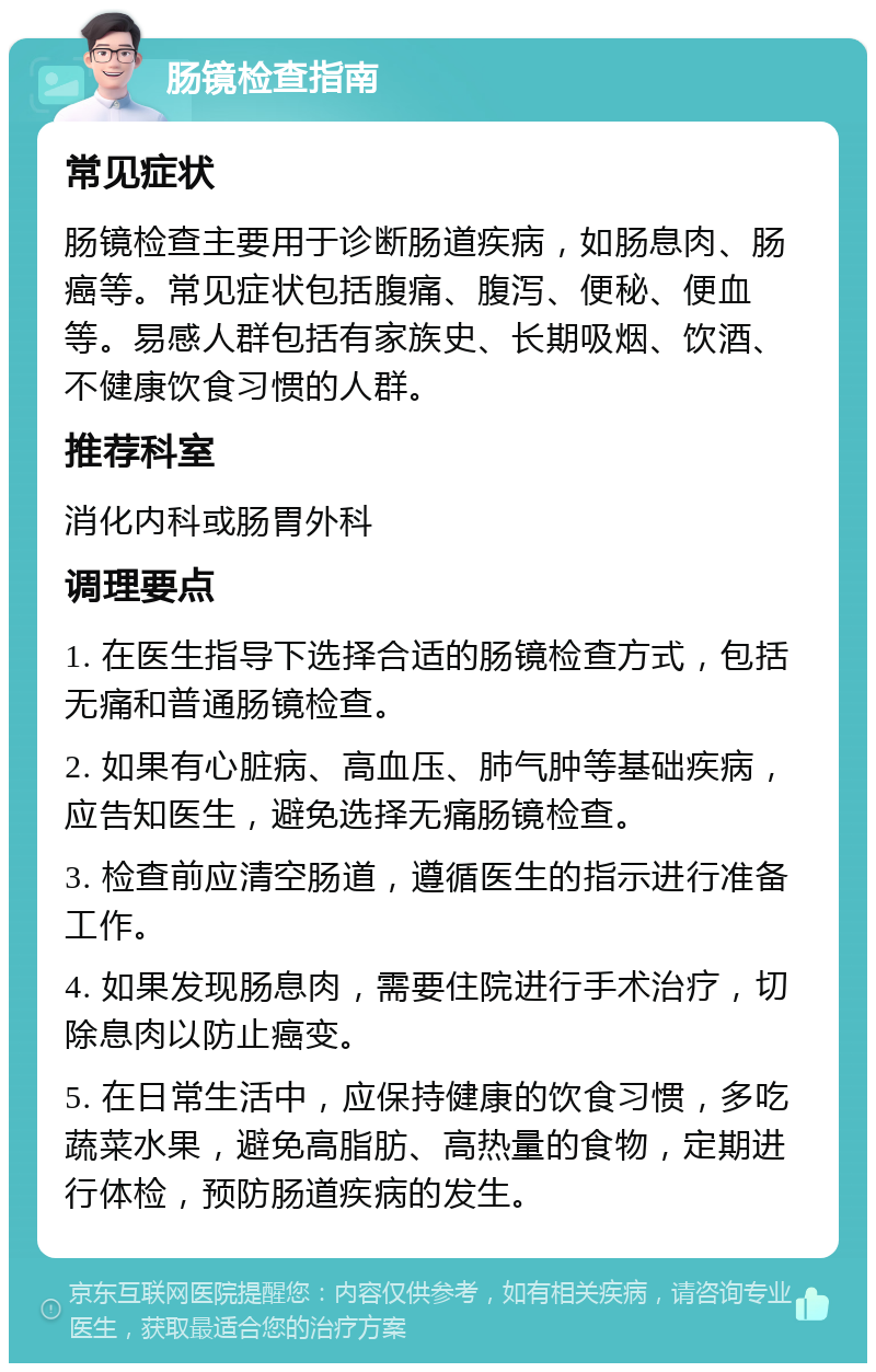 肠镜检查指南 常见症状 肠镜检查主要用于诊断肠道疾病，如肠息肉、肠癌等。常见症状包括腹痛、腹泻、便秘、便血等。易感人群包括有家族史、长期吸烟、饮酒、不健康饮食习惯的人群。 推荐科室 消化内科或肠胃外科 调理要点 1. 在医生指导下选择合适的肠镜检查方式，包括无痛和普通肠镜检查。 2. 如果有心脏病、高血压、肺气肿等基础疾病，应告知医生，避免选择无痛肠镜检查。 3. 检查前应清空肠道，遵循医生的指示进行准备工作。 4. 如果发现肠息肉，需要住院进行手术治疗，切除息肉以防止癌变。 5. 在日常生活中，应保持健康的饮食习惯，多吃蔬菜水果，避免高脂肪、高热量的食物，定期进行体检，预防肠道疾病的发生。