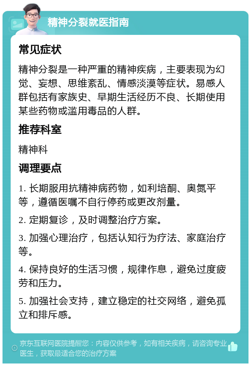 精神分裂就医指南 常见症状 精神分裂是一种严重的精神疾病，主要表现为幻觉、妄想、思维紊乱、情感淡漠等症状。易感人群包括有家族史、早期生活经历不良、长期使用某些药物或滥用毒品的人群。 推荐科室 精神科 调理要点 1. 长期服用抗精神病药物，如利培酮、奥氮平等，遵循医嘱不自行停药或更改剂量。 2. 定期复诊，及时调整治疗方案。 3. 加强心理治疗，包括认知行为疗法、家庭治疗等。 4. 保持良好的生活习惯，规律作息，避免过度疲劳和压力。 5. 加强社会支持，建立稳定的社交网络，避免孤立和排斥感。