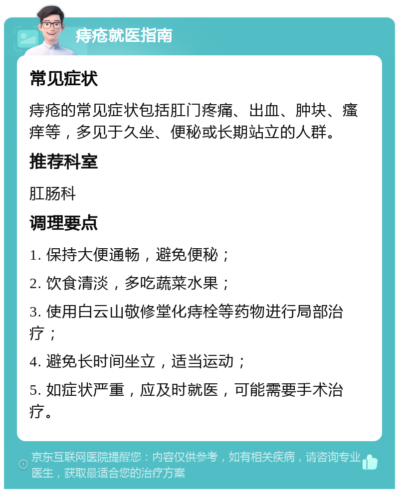 痔疮就医指南 常见症状 痔疮的常见症状包括肛门疼痛、出血、肿块、瘙痒等，多见于久坐、便秘或长期站立的人群。 推荐科室 肛肠科 调理要点 1. 保持大便通畅，避免便秘； 2. 饮食清淡，多吃蔬菜水果； 3. 使用白云山敬修堂化痔栓等药物进行局部治疗； 4. 避免长时间坐立，适当运动； 5. 如症状严重，应及时就医，可能需要手术治疗。