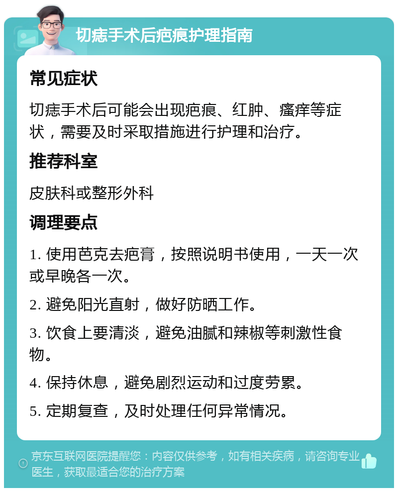 切痣手术后疤痕护理指南 常见症状 切痣手术后可能会出现疤痕、红肿、瘙痒等症状，需要及时采取措施进行护理和治疗。 推荐科室 皮肤科或整形外科 调理要点 1. 使用芭克去疤膏，按照说明书使用，一天一次或早晚各一次。 2. 避免阳光直射，做好防晒工作。 3. 饮食上要清淡，避免油腻和辣椒等刺激性食物。 4. 保持休息，避免剧烈运动和过度劳累。 5. 定期复查，及时处理任何异常情况。