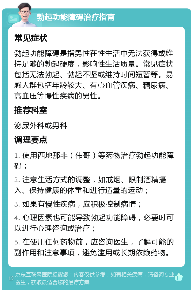 勃起功能障碍治疗指南 常见症状 勃起功能障碍是指男性在性生活中无法获得或维持足够的勃起硬度，影响性生活质量。常见症状包括无法勃起、勃起不坚或维持时间短暂等。易感人群包括年龄较大、有心血管疾病、糖尿病、高血压等慢性疾病的男性。 推荐科室 泌尿外科或男科 调理要点 1. 使用西地那非（伟哥）等药物治疗勃起功能障碍； 2. 注意生活方式的调整，如戒烟、限制酒精摄入、保持健康的体重和进行适量的运动； 3. 如果有慢性疾病，应积极控制病情； 4. 心理因素也可能导致勃起功能障碍，必要时可以进行心理咨询或治疗； 5. 在使用任何药物前，应咨询医生，了解可能的副作用和注意事项，避免滥用或长期依赖药物。