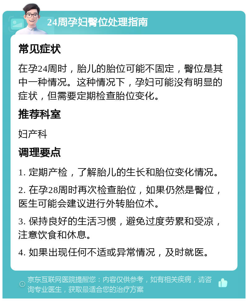 24周孕妇臀位处理指南 常见症状 在孕24周时，胎儿的胎位可能不固定，臀位是其中一种情况。这种情况下，孕妇可能没有明显的症状，但需要定期检查胎位变化。 推荐科室 妇产科 调理要点 1. 定期产检，了解胎儿的生长和胎位变化情况。 2. 在孕28周时再次检查胎位，如果仍然是臀位，医生可能会建议进行外转胎位术。 3. 保持良好的生活习惯，避免过度劳累和受凉，注意饮食和休息。 4. 如果出现任何不适或异常情况，及时就医。