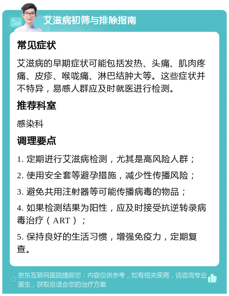 艾滋病初筛与排除指南 常见症状 艾滋病的早期症状可能包括发热、头痛、肌肉疼痛、皮疹、喉咙痛、淋巴结肿大等。这些症状并不特异，易感人群应及时就医进行检测。 推荐科室 感染科 调理要点 1. 定期进行艾滋病检测，尤其是高风险人群； 2. 使用安全套等避孕措施，减少性传播风险； 3. 避免共用注射器等可能传播病毒的物品； 4. 如果检测结果为阳性，应及时接受抗逆转录病毒治疗（ART）； 5. 保持良好的生活习惯，增强免疫力，定期复查。