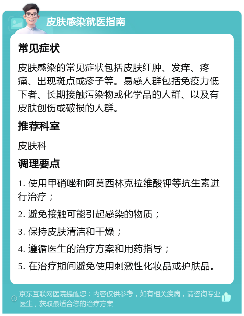 皮肤感染就医指南 常见症状 皮肤感染的常见症状包括皮肤红肿、发痒、疼痛、出现斑点或疹子等。易感人群包括免疫力低下者、长期接触污染物或化学品的人群、以及有皮肤创伤或破损的人群。 推荐科室 皮肤科 调理要点 1. 使用甲硝唑和阿莫西林克拉维酸钾等抗生素进行治疗； 2. 避免接触可能引起感染的物质； 3. 保持皮肤清洁和干燥； 4. 遵循医生的治疗方案和用药指导； 5. 在治疗期间避免使用刺激性化妆品或护肤品。