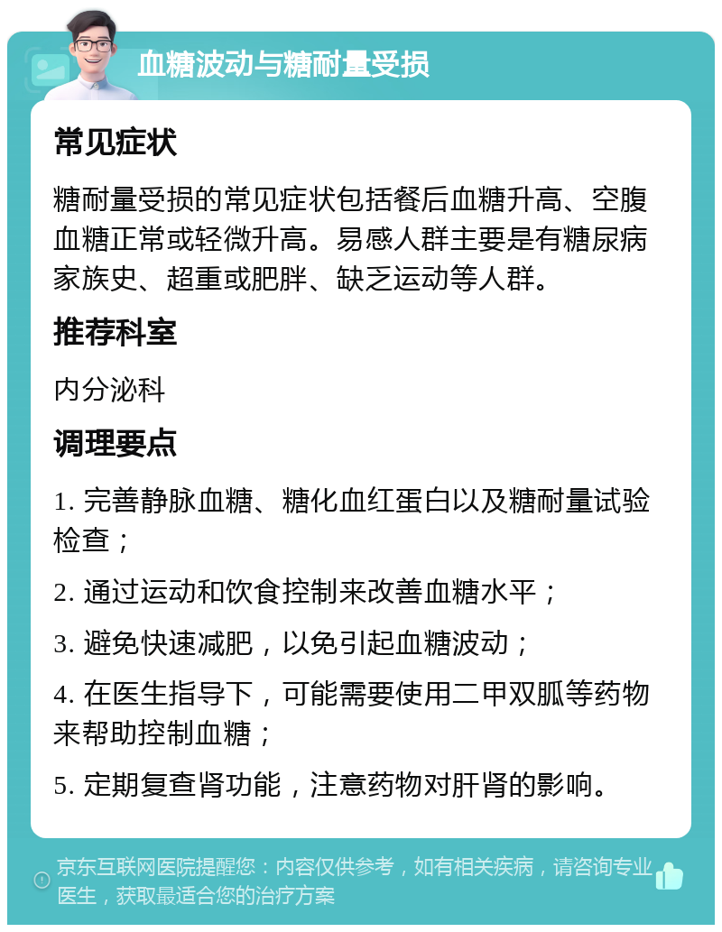 血糖波动与糖耐量受损 常见症状 糖耐量受损的常见症状包括餐后血糖升高、空腹血糖正常或轻微升高。易感人群主要是有糖尿病家族史、超重或肥胖、缺乏运动等人群。 推荐科室 内分泌科 调理要点 1. 完善静脉血糖、糖化血红蛋白以及糖耐量试验检查； 2. 通过运动和饮食控制来改善血糖水平； 3. 避免快速减肥，以免引起血糖波动； 4. 在医生指导下，可能需要使用二甲双胍等药物来帮助控制血糖； 5. 定期复查肾功能，注意药物对肝肾的影响。