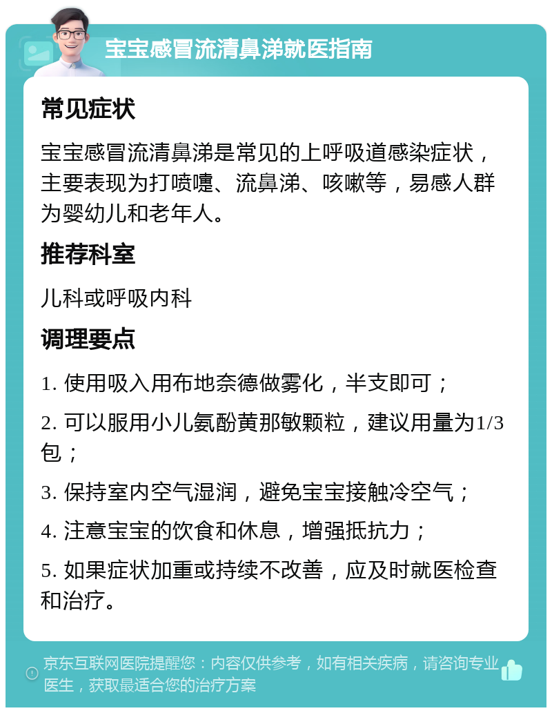 宝宝感冒流清鼻涕就医指南 常见症状 宝宝感冒流清鼻涕是常见的上呼吸道感染症状，主要表现为打喷嚏、流鼻涕、咳嗽等，易感人群为婴幼儿和老年人。 推荐科室 儿科或呼吸内科 调理要点 1. 使用吸入用布地奈德做雾化，半支即可； 2. 可以服用小儿氨酚黄那敏颗粒，建议用量为1/3包； 3. 保持室内空气湿润，避免宝宝接触冷空气； 4. 注意宝宝的饮食和休息，增强抵抗力； 5. 如果症状加重或持续不改善，应及时就医检查和治疗。