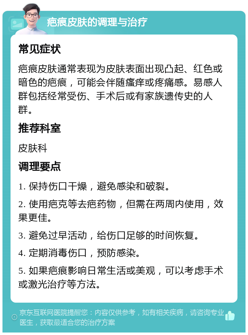 疤痕皮肤的调理与治疗 常见症状 疤痕皮肤通常表现为皮肤表面出现凸起、红色或暗色的疤痕，可能会伴随瘙痒或疼痛感。易感人群包括经常受伤、手术后或有家族遗传史的人群。 推荐科室 皮肤科 调理要点 1. 保持伤口干燥，避免感染和破裂。 2. 使用疤克等去疤药物，但需在两周内使用，效果更佳。 3. 避免过早活动，给伤口足够的时间恢复。 4. 定期消毒伤口，预防感染。 5. 如果疤痕影响日常生活或美观，可以考虑手术或激光治疗等方法。