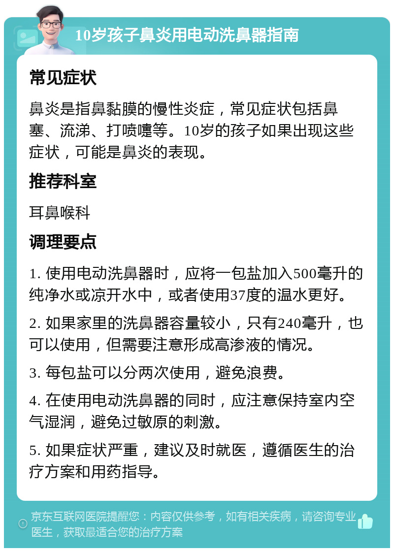 10岁孩子鼻炎用电动洗鼻器指南 常见症状 鼻炎是指鼻黏膜的慢性炎症，常见症状包括鼻塞、流涕、打喷嚏等。10岁的孩子如果出现这些症状，可能是鼻炎的表现。 推荐科室 耳鼻喉科 调理要点 1. 使用电动洗鼻器时，应将一包盐加入500毫升的纯净水或凉开水中，或者使用37度的温水更好。 2. 如果家里的洗鼻器容量较小，只有240毫升，也可以使用，但需要注意形成高渗液的情况。 3. 每包盐可以分两次使用，避免浪费。 4. 在使用电动洗鼻器的同时，应注意保持室内空气湿润，避免过敏原的刺激。 5. 如果症状严重，建议及时就医，遵循医生的治疗方案和用药指导。