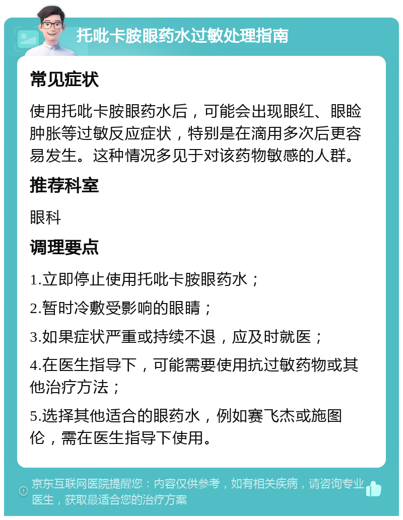 托吡卡胺眼药水过敏处理指南 常见症状 使用托吡卡胺眼药水后，可能会出现眼红、眼睑肿胀等过敏反应症状，特别是在滴用多次后更容易发生。这种情况多见于对该药物敏感的人群。 推荐科室 眼科 调理要点 1.立即停止使用托吡卡胺眼药水； 2.暂时冷敷受影响的眼睛； 3.如果症状严重或持续不退，应及时就医； 4.在医生指导下，可能需要使用抗过敏药物或其他治疗方法； 5.选择其他适合的眼药水，例如赛飞杰或施图伦，需在医生指导下使用。