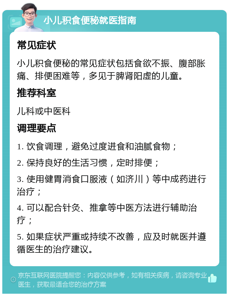 小儿积食便秘就医指南 常见症状 小儿积食便秘的常见症状包括食欲不振、腹部胀痛、排便困难等，多见于脾肾阳虚的儿童。 推荐科室 儿科或中医科 调理要点 1. 饮食调理，避免过度进食和油腻食物； 2. 保持良好的生活习惯，定时排便； 3. 使用健胃消食口服液（如济川）等中成药进行治疗； 4. 可以配合针灸、推拿等中医方法进行辅助治疗； 5. 如果症状严重或持续不改善，应及时就医并遵循医生的治疗建议。