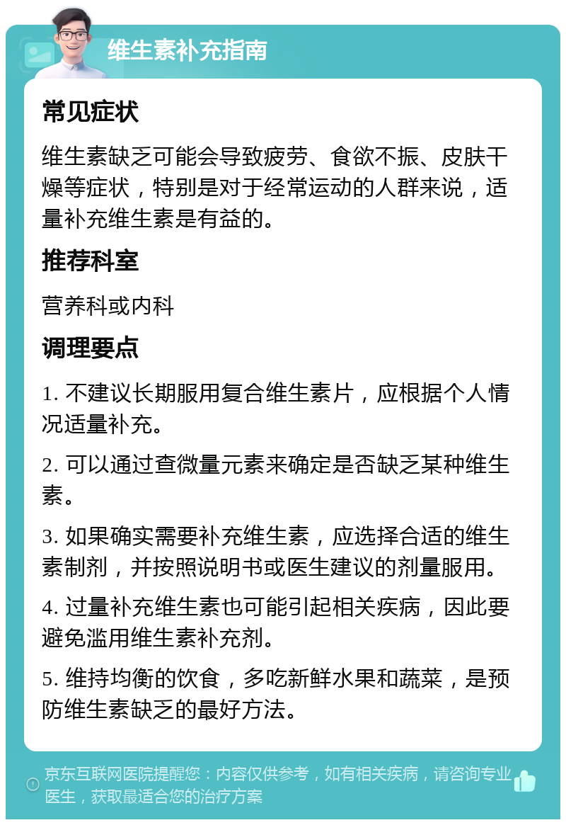 维生素补充指南 常见症状 维生素缺乏可能会导致疲劳、食欲不振、皮肤干燥等症状，特别是对于经常运动的人群来说，适量补充维生素是有益的。 推荐科室 营养科或内科 调理要点 1. 不建议长期服用复合维生素片，应根据个人情况适量补充。 2. 可以通过查微量元素来确定是否缺乏某种维生素。 3. 如果确实需要补充维生素，应选择合适的维生素制剂，并按照说明书或医生建议的剂量服用。 4. 过量补充维生素也可能引起相关疾病，因此要避免滥用维生素补充剂。 5. 维持均衡的饮食，多吃新鲜水果和蔬菜，是预防维生素缺乏的最好方法。