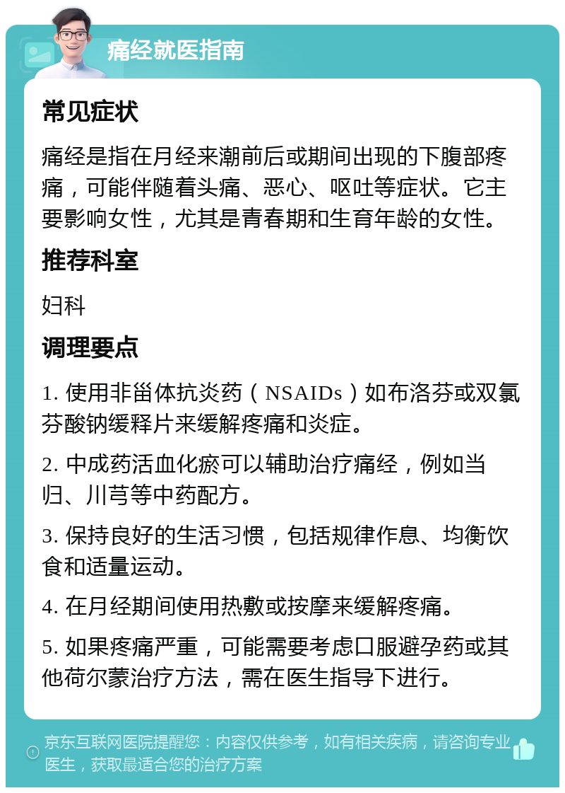 痛经就医指南 常见症状 痛经是指在月经来潮前后或期间出现的下腹部疼痛，可能伴随着头痛、恶心、呕吐等症状。它主要影响女性，尤其是青春期和生育年龄的女性。 推荐科室 妇科 调理要点 1. 使用非甾体抗炎药（NSAIDs）如布洛芬或双氯芬酸钠缓释片来缓解疼痛和炎症。 2. 中成药活血化瘀可以辅助治疗痛经，例如当归、川芎等中药配方。 3. 保持良好的生活习惯，包括规律作息、均衡饮食和适量运动。 4. 在月经期间使用热敷或按摩来缓解疼痛。 5. 如果疼痛严重，可能需要考虑口服避孕药或其他荷尔蒙治疗方法，需在医生指导下进行。