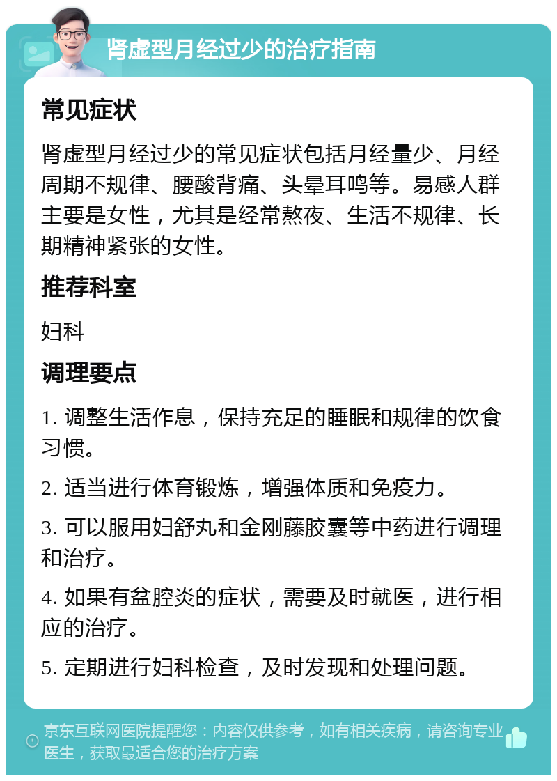 肾虚型月经过少的治疗指南 常见症状 肾虚型月经过少的常见症状包括月经量少、月经周期不规律、腰酸背痛、头晕耳鸣等。易感人群主要是女性，尤其是经常熬夜、生活不规律、长期精神紧张的女性。 推荐科室 妇科 调理要点 1. 调整生活作息，保持充足的睡眠和规律的饮食习惯。 2. 适当进行体育锻炼，增强体质和免疫力。 3. 可以服用妇舒丸和金刚藤胶囊等中药进行调理和治疗。 4. 如果有盆腔炎的症状，需要及时就医，进行相应的治疗。 5. 定期进行妇科检查，及时发现和处理问题。