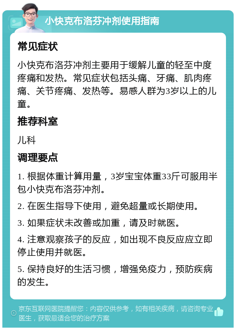 小快克布洛芬冲剂使用指南 常见症状 小快克布洛芬冲剂主要用于缓解儿童的轻至中度疼痛和发热。常见症状包括头痛、牙痛、肌肉疼痛、关节疼痛、发热等。易感人群为3岁以上的儿童。 推荐科室 儿科 调理要点 1. 根据体重计算用量，3岁宝宝体重33斤可服用半包小快克布洛芬冲剂。 2. 在医生指导下使用，避免超量或长期使用。 3. 如果症状未改善或加重，请及时就医。 4. 注意观察孩子的反应，如出现不良反应应立即停止使用并就医。 5. 保持良好的生活习惯，增强免疫力，预防疾病的发生。