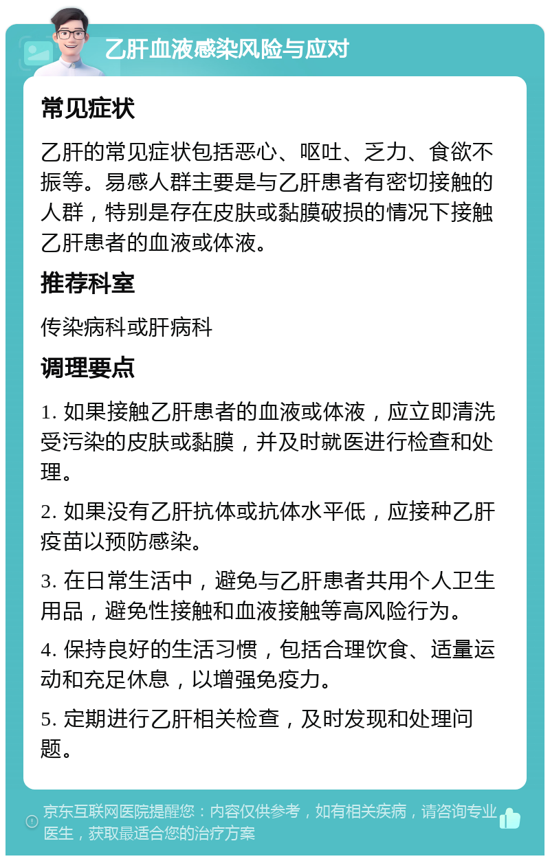 乙肝血液感染风险与应对 常见症状 乙肝的常见症状包括恶心、呕吐、乏力、食欲不振等。易感人群主要是与乙肝患者有密切接触的人群，特别是存在皮肤或黏膜破损的情况下接触乙肝患者的血液或体液。 推荐科室 传染病科或肝病科 调理要点 1. 如果接触乙肝患者的血液或体液，应立即清洗受污染的皮肤或黏膜，并及时就医进行检查和处理。 2. 如果没有乙肝抗体或抗体水平低，应接种乙肝疫苗以预防感染。 3. 在日常生活中，避免与乙肝患者共用个人卫生用品，避免性接触和血液接触等高风险行为。 4. 保持良好的生活习惯，包括合理饮食、适量运动和充足休息，以增强免疫力。 5. 定期进行乙肝相关检查，及时发现和处理问题。