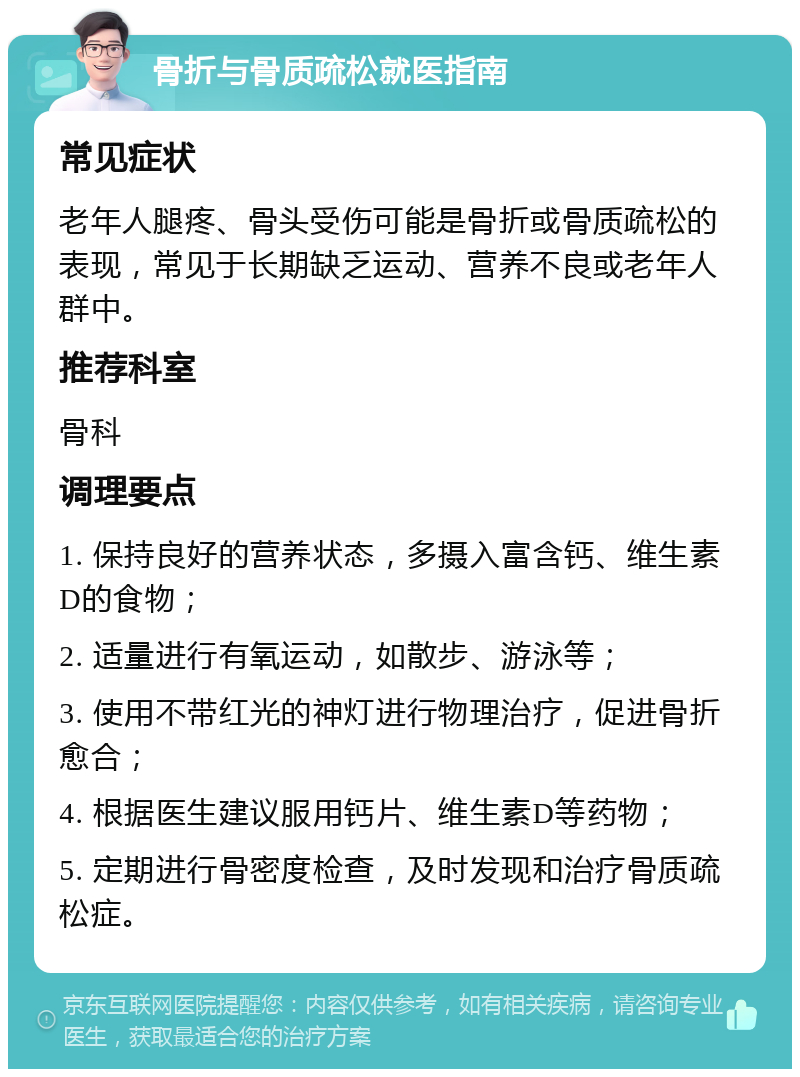 骨折与骨质疏松就医指南 常见症状 老年人腿疼、骨头受伤可能是骨折或骨质疏松的表现，常见于长期缺乏运动、营养不良或老年人群中。 推荐科室 骨科 调理要点 1. 保持良好的营养状态，多摄入富含钙、维生素D的食物； 2. 适量进行有氧运动，如散步、游泳等； 3. 使用不带红光的神灯进行物理治疗，促进骨折愈合； 4. 根据医生建议服用钙片、维生素D等药物； 5. 定期进行骨密度检查，及时发现和治疗骨质疏松症。