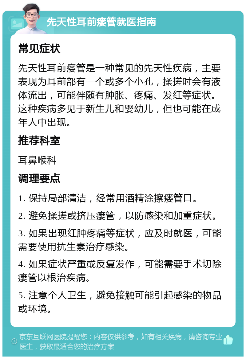 先天性耳前瘘管就医指南 常见症状 先天性耳前瘘管是一种常见的先天性疾病，主要表现为耳前部有一个或多个小孔，揉搓时会有液体流出，可能伴随有肿胀、疼痛、发红等症状。这种疾病多见于新生儿和婴幼儿，但也可能在成年人中出现。 推荐科室 耳鼻喉科 调理要点 1. 保持局部清洁，经常用酒精涂擦瘘管口。 2. 避免揉搓或挤压瘘管，以防感染和加重症状。 3. 如果出现红肿疼痛等症状，应及时就医，可能需要使用抗生素治疗感染。 4. 如果症状严重或反复发作，可能需要手术切除瘘管以根治疾病。 5. 注意个人卫生，避免接触可能引起感染的物品或环境。