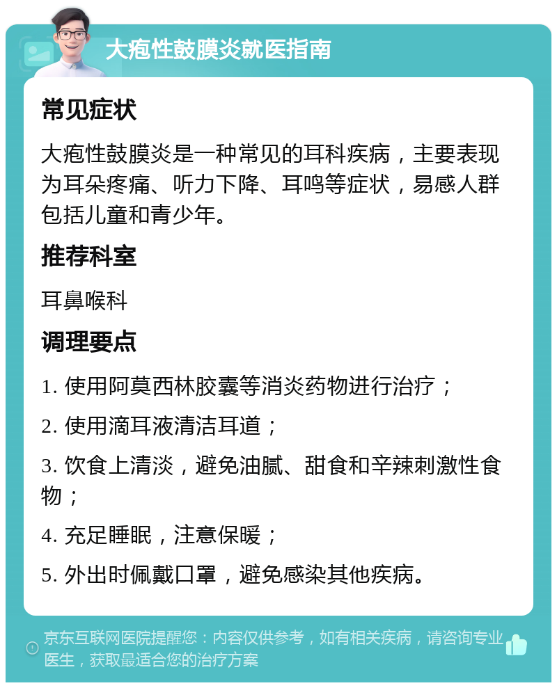 大疱性鼓膜炎就医指南 常见症状 大疱性鼓膜炎是一种常见的耳科疾病，主要表现为耳朵疼痛、听力下降、耳鸣等症状，易感人群包括儿童和青少年。 推荐科室 耳鼻喉科 调理要点 1. 使用阿莫西林胶囊等消炎药物进行治疗； 2. 使用滴耳液清洁耳道； 3. 饮食上清淡，避免油腻、甜食和辛辣刺激性食物； 4. 充足睡眠，注意保暖； 5. 外出时佩戴口罩，避免感染其他疾病。