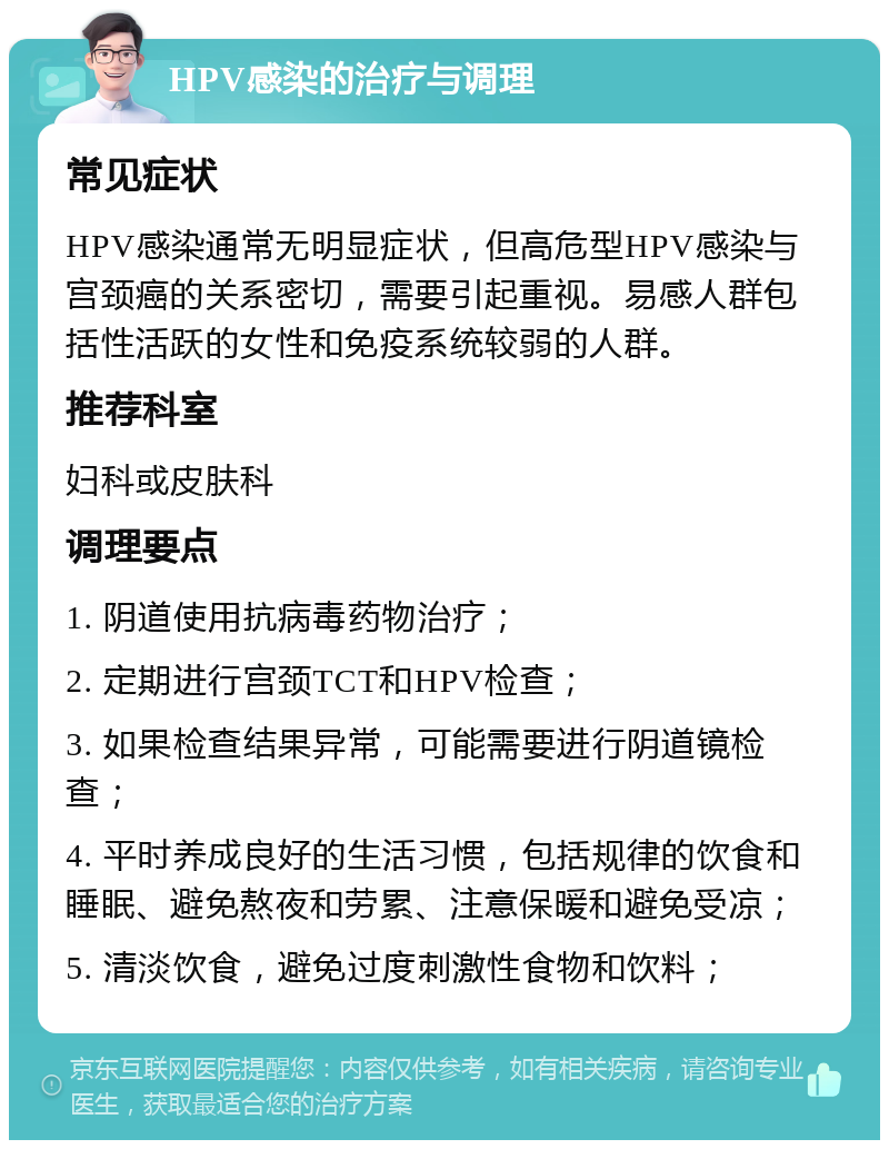 HPV感染的治疗与调理 常见症状 HPV感染通常无明显症状，但高危型HPV感染与宫颈癌的关系密切，需要引起重视。易感人群包括性活跃的女性和免疫系统较弱的人群。 推荐科室 妇科或皮肤科 调理要点 1. 阴道使用抗病毒药物治疗； 2. 定期进行宫颈TCT和HPV检查； 3. 如果检查结果异常，可能需要进行阴道镜检查； 4. 平时养成良好的生活习惯，包括规律的饮食和睡眠、避免熬夜和劳累、注意保暖和避免受凉； 5. 清淡饮食，避免过度刺激性食物和饮料；