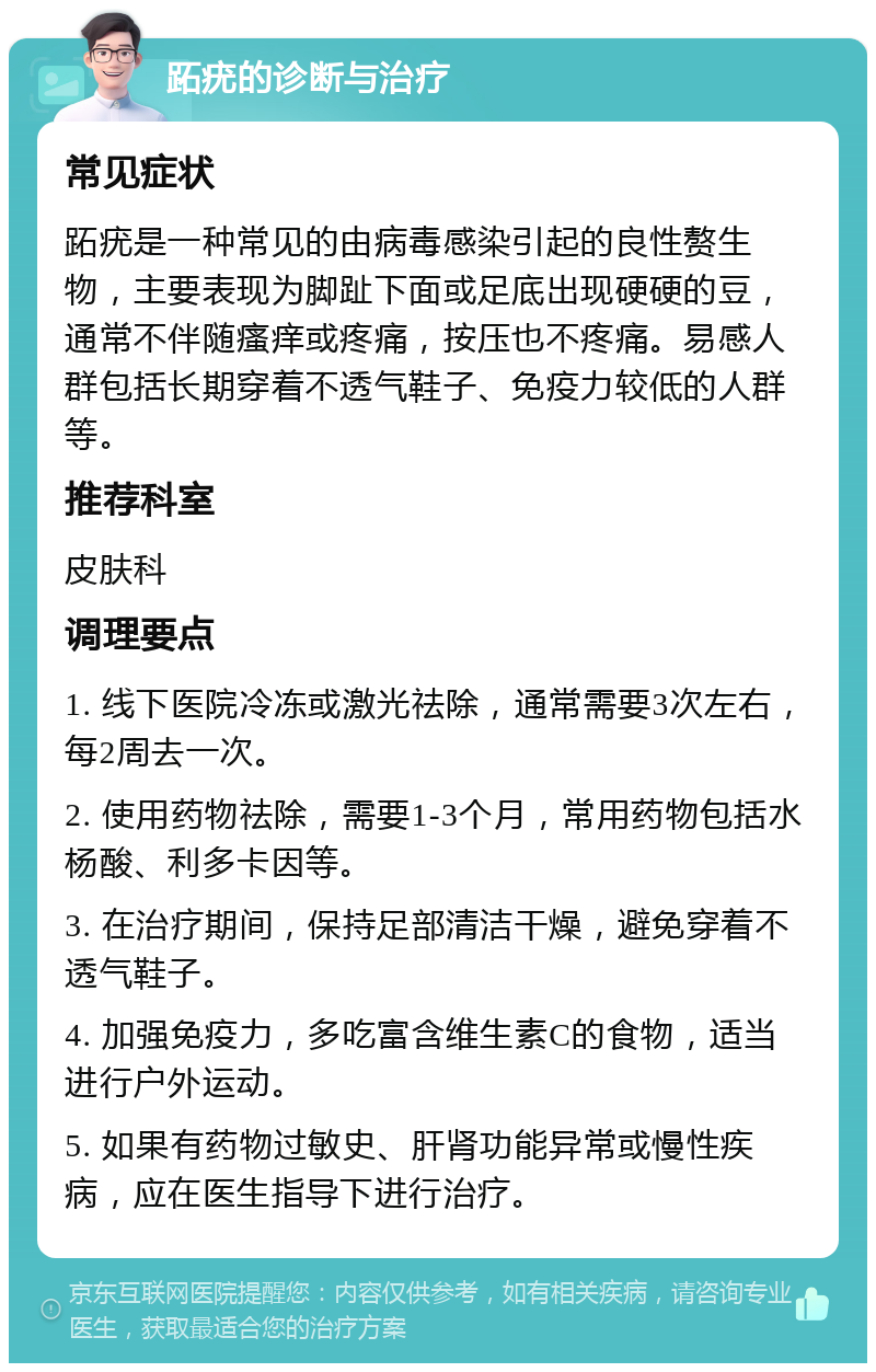 跖疣的诊断与治疗 常见症状 跖疣是一种常见的由病毒感染引起的良性赘生物，主要表现为脚趾下面或足底出现硬硬的豆，通常不伴随瘙痒或疼痛，按压也不疼痛。易感人群包括长期穿着不透气鞋子、免疫力较低的人群等。 推荐科室 皮肤科 调理要点 1. 线下医院冷冻或激光祛除，通常需要3次左右，每2周去一次。 2. 使用药物祛除，需要1-3个月，常用药物包括水杨酸、利多卡因等。 3. 在治疗期间，保持足部清洁干燥，避免穿着不透气鞋子。 4. 加强免疫力，多吃富含维生素C的食物，适当进行户外运动。 5. 如果有药物过敏史、肝肾功能异常或慢性疾病，应在医生指导下进行治疗。