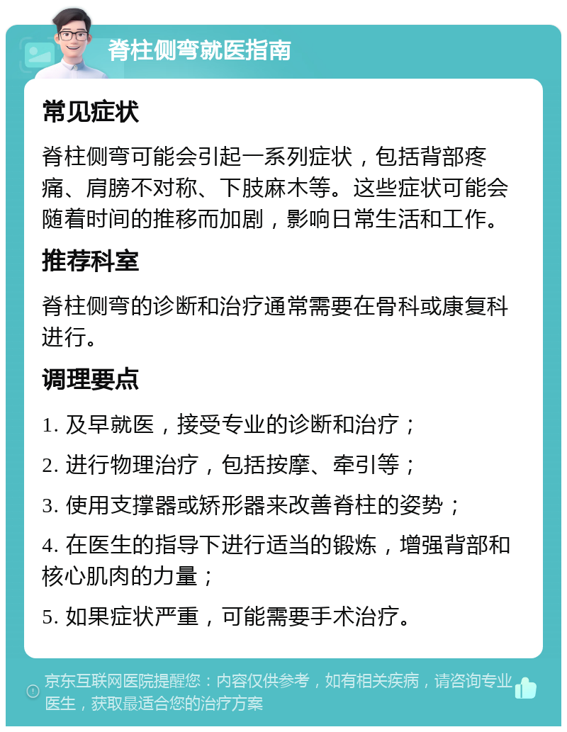 脊柱侧弯就医指南 常见症状 脊柱侧弯可能会引起一系列症状，包括背部疼痛、肩膀不对称、下肢麻木等。这些症状可能会随着时间的推移而加剧，影响日常生活和工作。 推荐科室 脊柱侧弯的诊断和治疗通常需要在骨科或康复科进行。 调理要点 1. 及早就医，接受专业的诊断和治疗； 2. 进行物理治疗，包括按摩、牵引等； 3. 使用支撑器或矫形器来改善脊柱的姿势； 4. 在医生的指导下进行适当的锻炼，增强背部和核心肌肉的力量； 5. 如果症状严重，可能需要手术治疗。