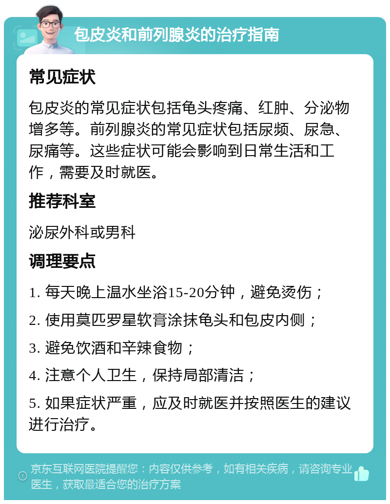 包皮炎和前列腺炎的治疗指南 常见症状 包皮炎的常见症状包括龟头疼痛、红肿、分泌物增多等。前列腺炎的常见症状包括尿频、尿急、尿痛等。这些症状可能会影响到日常生活和工作，需要及时就医。 推荐科室 泌尿外科或男科 调理要点 1. 每天晚上温水坐浴15-20分钟，避免烫伤； 2. 使用莫匹罗星软膏涂抹龟头和包皮内侧； 3. 避免饮酒和辛辣食物； 4. 注意个人卫生，保持局部清洁； 5. 如果症状严重，应及时就医并按照医生的建议进行治疗。