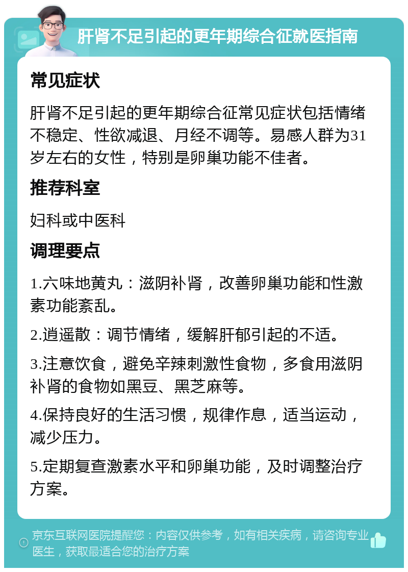 肝肾不足引起的更年期综合征就医指南 常见症状 肝肾不足引起的更年期综合征常见症状包括情绪不稳定、性欲减退、月经不调等。易感人群为31岁左右的女性，特别是卵巢功能不佳者。 推荐科室 妇科或中医科 调理要点 1.六味地黄丸：滋阴补肾，改善卵巢功能和性激素功能紊乱。 2.逍遥散：调节情绪，缓解肝郁引起的不适。 3.注意饮食，避免辛辣刺激性食物，多食用滋阴补肾的食物如黑豆、黑芝麻等。 4.保持良好的生活习惯，规律作息，适当运动，减少压力。 5.定期复查激素水平和卵巢功能，及时调整治疗方案。