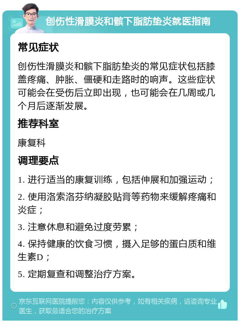 创伤性滑膜炎和髌下脂肪垫炎就医指南 常见症状 创伤性滑膜炎和髌下脂肪垫炎的常见症状包括膝盖疼痛、肿胀、僵硬和走路时的响声。这些症状可能会在受伤后立即出现，也可能会在几周或几个月后逐渐发展。 推荐科室 康复科 调理要点 1. 进行适当的康复训练，包括伸展和加强运动； 2. 使用洛索洛芬纳凝胶贴膏等药物来缓解疼痛和炎症； 3. 注意休息和避免过度劳累； 4. 保持健康的饮食习惯，摄入足够的蛋白质和维生素D； 5. 定期复查和调整治疗方案。