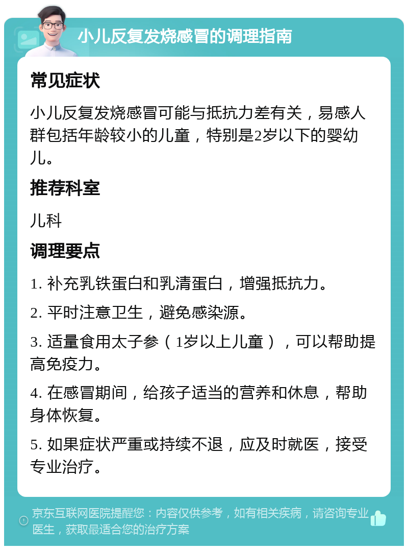 小儿反复发烧感冒的调理指南 常见症状 小儿反复发烧感冒可能与抵抗力差有关，易感人群包括年龄较小的儿童，特别是2岁以下的婴幼儿。 推荐科室 儿科 调理要点 1. 补充乳铁蛋白和乳清蛋白，增强抵抗力。 2. 平时注意卫生，避免感染源。 3. 适量食用太子参（1岁以上儿童），可以帮助提高免疫力。 4. 在感冒期间，给孩子适当的营养和休息，帮助身体恢复。 5. 如果症状严重或持续不退，应及时就医，接受专业治疗。