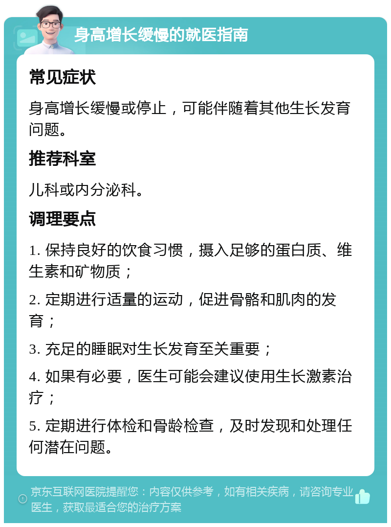 身高增长缓慢的就医指南 常见症状 身高增长缓慢或停止，可能伴随着其他生长发育问题。 推荐科室 儿科或内分泌科。 调理要点 1. 保持良好的饮食习惯，摄入足够的蛋白质、维生素和矿物质； 2. 定期进行适量的运动，促进骨骼和肌肉的发育； 3. 充足的睡眠对生长发育至关重要； 4. 如果有必要，医生可能会建议使用生长激素治疗； 5. 定期进行体检和骨龄检查，及时发现和处理任何潜在问题。