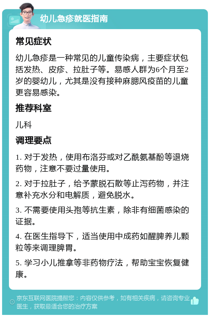 幼儿急疹就医指南 常见症状 幼儿急疹是一种常见的儿童传染病，主要症状包括发热、皮疹、拉肚子等。易感人群为6个月至2岁的婴幼儿，尤其是没有接种麻腮风疫苗的儿童更容易感染。 推荐科室 儿科 调理要点 1. 对于发热，使用布洛芬或对乙酰氨基酚等退烧药物，注意不要过量使用。 2. 对于拉肚子，给予蒙脱石散等止泻药物，并注意补充水分和电解质，避免脱水。 3. 不需要使用头孢等抗生素，除非有细菌感染的证据。 4. 在医生指导下，适当使用中成药如醒脾养儿颗粒等来调理脾胃。 5. 学习小儿推拿等非药物疗法，帮助宝宝恢复健康。