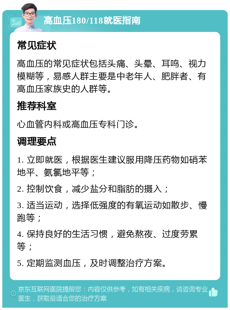 高血压180/118就医指南 常见症状 高血压的常见症状包括头痛、头晕、耳鸣、视力模糊等，易感人群主要是中老年人、肥胖者、有高血压家族史的人群等。 推荐科室 心血管内科或高血压专科门诊。 调理要点 1. 立即就医，根据医生建议服用降压药物如硝苯地平、氨氯地平等； 2. 控制饮食，减少盐分和脂肪的摄入； 3. 适当运动，选择低强度的有氧运动如散步、慢跑等； 4. 保持良好的生活习惯，避免熬夜、过度劳累等； 5. 定期监测血压，及时调整治疗方案。