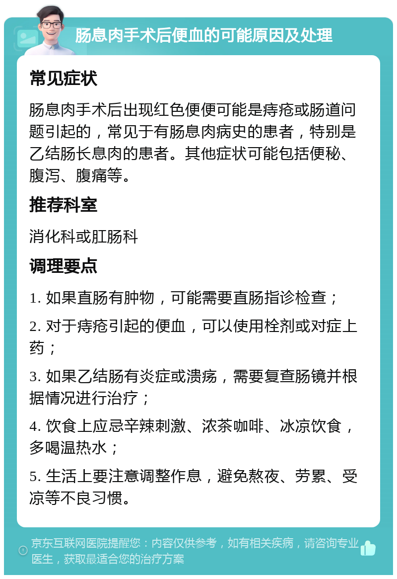 肠息肉手术后便血的可能原因及处理 常见症状 肠息肉手术后出现红色便便可能是痔疮或肠道问题引起的，常见于有肠息肉病史的患者，特别是乙结肠长息肉的患者。其他症状可能包括便秘、腹泻、腹痛等。 推荐科室 消化科或肛肠科 调理要点 1. 如果直肠有肿物，可能需要直肠指诊检查； 2. 对于痔疮引起的便血，可以使用栓剂或对症上药； 3. 如果乙结肠有炎症或溃疡，需要复查肠镜并根据情况进行治疗； 4. 饮食上应忌辛辣刺激、浓茶咖啡、冰凉饮食，多喝温热水； 5. 生活上要注意调整作息，避免熬夜、劳累、受凉等不良习惯。