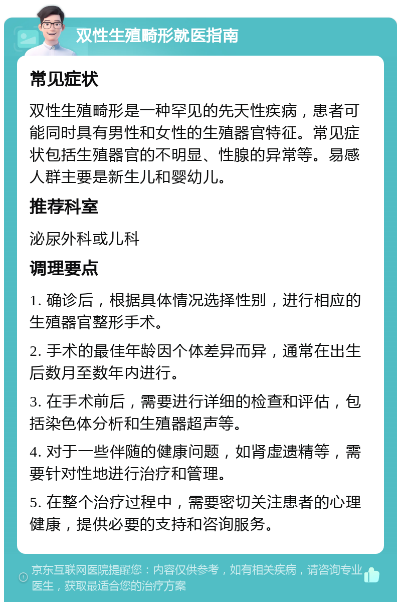 双性生殖畸形就医指南 常见症状 双性生殖畸形是一种罕见的先天性疾病，患者可能同时具有男性和女性的生殖器官特征。常见症状包括生殖器官的不明显、性腺的异常等。易感人群主要是新生儿和婴幼儿。 推荐科室 泌尿外科或儿科 调理要点 1. 确诊后，根据具体情况选择性别，进行相应的生殖器官整形手术。 2. 手术的最佳年龄因个体差异而异，通常在出生后数月至数年内进行。 3. 在手术前后，需要进行详细的检查和评估，包括染色体分析和生殖器超声等。 4. 对于一些伴随的健康问题，如肾虚遗精等，需要针对性地进行治疗和管理。 5. 在整个治疗过程中，需要密切关注患者的心理健康，提供必要的支持和咨询服务。