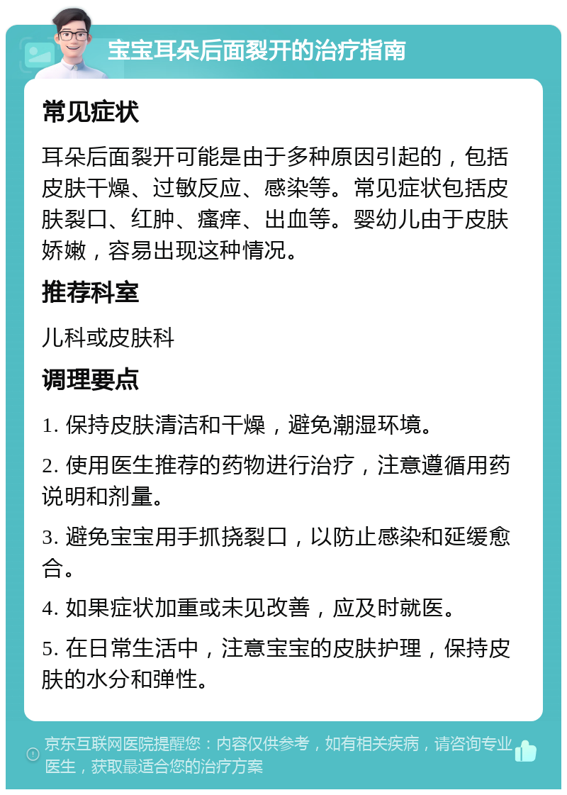 宝宝耳朵后面裂开的治疗指南 常见症状 耳朵后面裂开可能是由于多种原因引起的，包括皮肤干燥、过敏反应、感染等。常见症状包括皮肤裂口、红肿、瘙痒、出血等。婴幼儿由于皮肤娇嫩，容易出现这种情况。 推荐科室 儿科或皮肤科 调理要点 1. 保持皮肤清洁和干燥，避免潮湿环境。 2. 使用医生推荐的药物进行治疗，注意遵循用药说明和剂量。 3. 避免宝宝用手抓挠裂口，以防止感染和延缓愈合。 4. 如果症状加重或未见改善，应及时就医。 5. 在日常生活中，注意宝宝的皮肤护理，保持皮肤的水分和弹性。