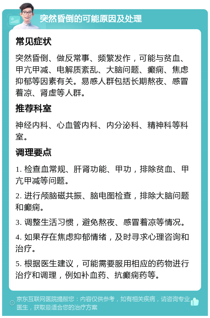 突然昏倒的可能原因及处理 常见症状 突然昏倒、做反常事、频繁发作，可能与贫血、甲亢甲减、电解质紊乱、大脑问题、癫痫、焦虑抑郁等因素有关。易感人群包括长期熬夜、感冒着凉、肾虚等人群。 推荐科室 神经内科、心血管内科、内分泌科、精神科等科室。 调理要点 1. 检查血常规、肝肾功能、甲功，排除贫血、甲亢甲减等问题。 2. 进行颅脑磁共振、脑电图检查，排除大脑问题和癫痫。 3. 调整生活习惯，避免熬夜、感冒着凉等情况。 4. 如果存在焦虑抑郁情绪，及时寻求心理咨询和治疗。 5. 根据医生建议，可能需要服用相应的药物进行治疗和调理，例如补血药、抗癫痫药等。