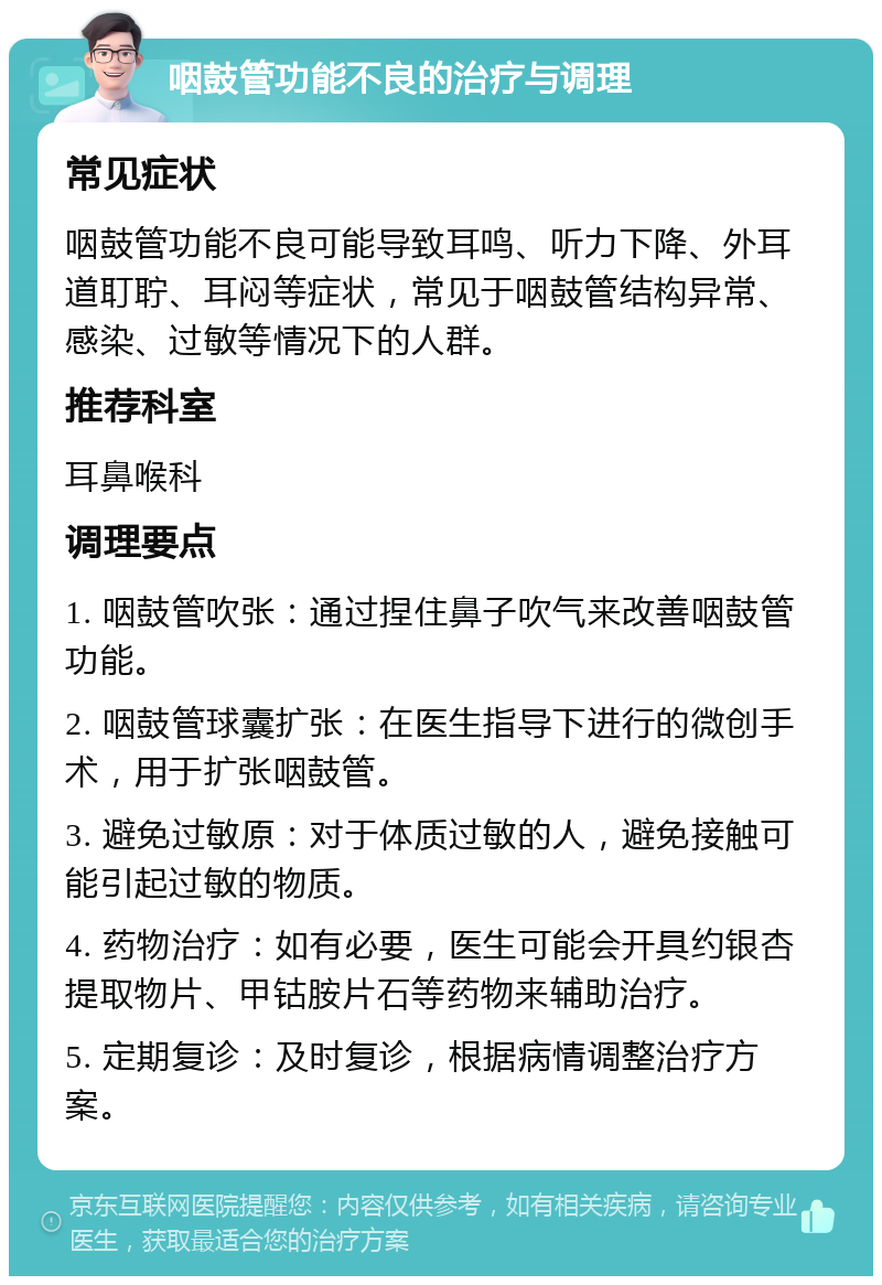 咽鼓管功能不良的治疗与调理 常见症状 咽鼓管功能不良可能导致耳鸣、听力下降、外耳道耵聍、耳闷等症状，常见于咽鼓管结构异常、感染、过敏等情况下的人群。 推荐科室 耳鼻喉科 调理要点 1. 咽鼓管吹张：通过捏住鼻子吹气来改善咽鼓管功能。 2. 咽鼓管球囊扩张：在医生指导下进行的微创手术，用于扩张咽鼓管。 3. 避免过敏原：对于体质过敏的人，避免接触可能引起过敏的物质。 4. 药物治疗：如有必要，医生可能会开具约银杏提取物片、甲钴胺片石等药物来辅助治疗。 5. 定期复诊：及时复诊，根据病情调整治疗方案。