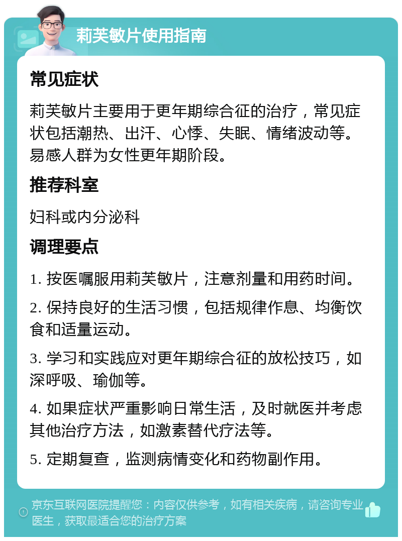 莉芙敏片使用指南 常见症状 莉芙敏片主要用于更年期综合征的治疗，常见症状包括潮热、出汗、心悸、失眠、情绪波动等。易感人群为女性更年期阶段。 推荐科室 妇科或内分泌科 调理要点 1. 按医嘱服用莉芙敏片，注意剂量和用药时间。 2. 保持良好的生活习惯，包括规律作息、均衡饮食和适量运动。 3. 学习和实践应对更年期综合征的放松技巧，如深呼吸、瑜伽等。 4. 如果症状严重影响日常生活，及时就医并考虑其他治疗方法，如激素替代疗法等。 5. 定期复查，监测病情变化和药物副作用。