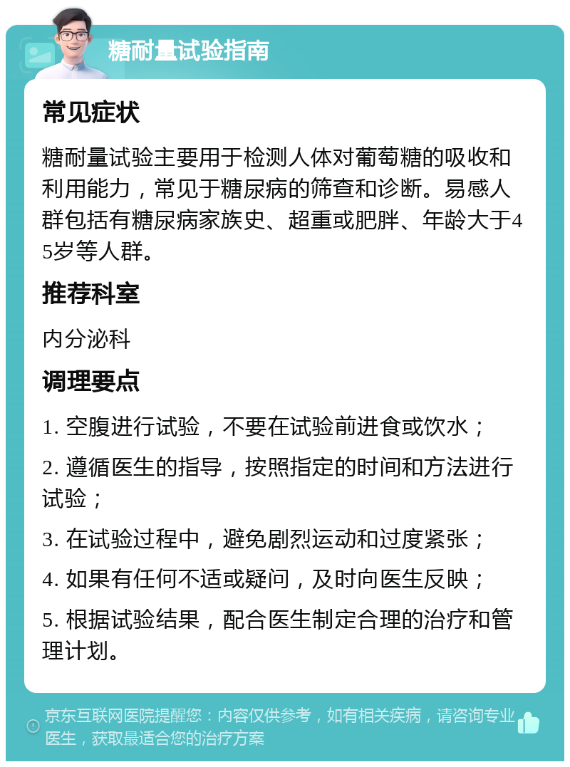 糖耐量试验指南 常见症状 糖耐量试验主要用于检测人体对葡萄糖的吸收和利用能力，常见于糖尿病的筛查和诊断。易感人群包括有糖尿病家族史、超重或肥胖、年龄大于45岁等人群。 推荐科室 内分泌科 调理要点 1. 空腹进行试验，不要在试验前进食或饮水； 2. 遵循医生的指导，按照指定的时间和方法进行试验； 3. 在试验过程中，避免剧烈运动和过度紧张； 4. 如果有任何不适或疑问，及时向医生反映； 5. 根据试验结果，配合医生制定合理的治疗和管理计划。