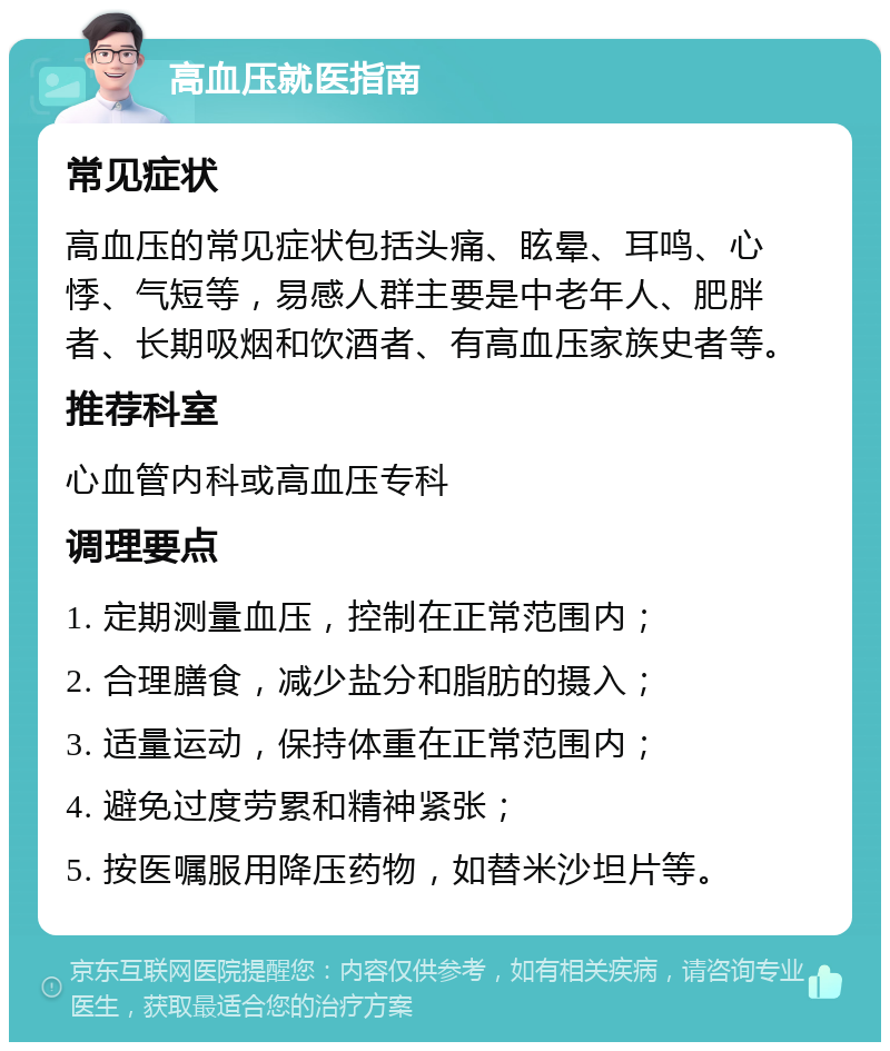 高血压就医指南 常见症状 高血压的常见症状包括头痛、眩晕、耳鸣、心悸、气短等，易感人群主要是中老年人、肥胖者、长期吸烟和饮酒者、有高血压家族史者等。 推荐科室 心血管内科或高血压专科 调理要点 1. 定期测量血压，控制在正常范围内； 2. 合理膳食，减少盐分和脂肪的摄入； 3. 适量运动，保持体重在正常范围内； 4. 避免过度劳累和精神紧张； 5. 按医嘱服用降压药物，如替米沙坦片等。