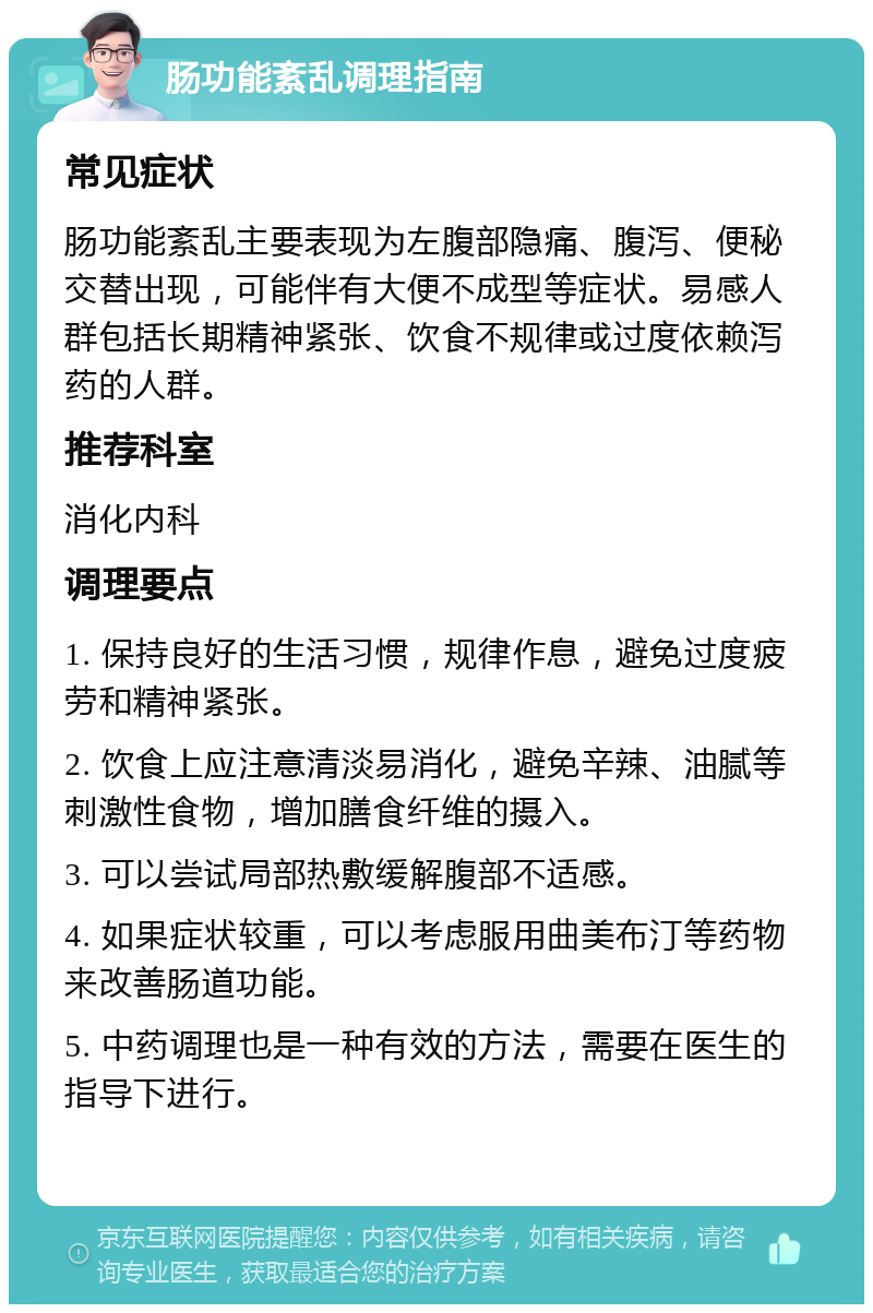 肠功能紊乱调理指南 常见症状 肠功能紊乱主要表现为左腹部隐痛、腹泻、便秘交替出现，可能伴有大便不成型等症状。易感人群包括长期精神紧张、饮食不规律或过度依赖泻药的人群。 推荐科室 消化内科 调理要点 1. 保持良好的生活习惯，规律作息，避免过度疲劳和精神紧张。 2. 饮食上应注意清淡易消化，避免辛辣、油腻等刺激性食物，增加膳食纤维的摄入。 3. 可以尝试局部热敷缓解腹部不适感。 4. 如果症状较重，可以考虑服用曲美布汀等药物来改善肠道功能。 5. 中药调理也是一种有效的方法，需要在医生的指导下进行。