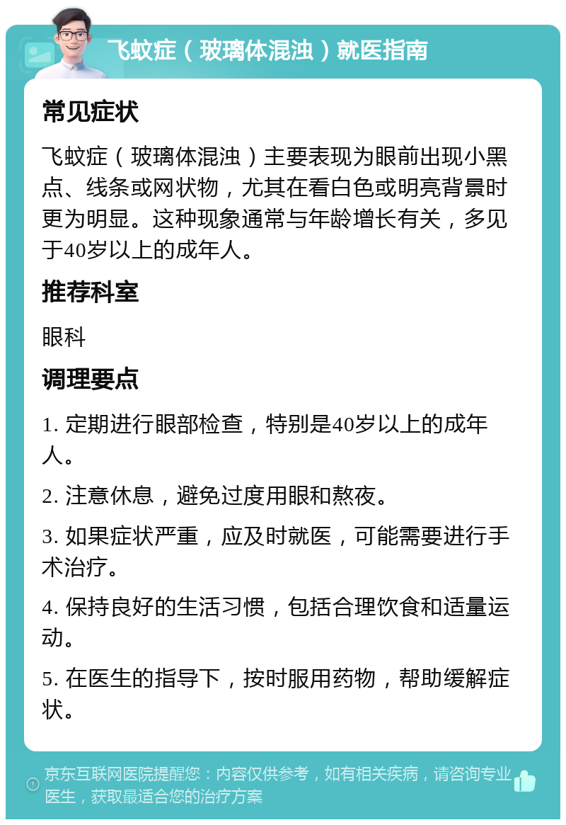 飞蚊症（玻璃体混浊）就医指南 常见症状 飞蚊症（玻璃体混浊）主要表现为眼前出现小黑点、线条或网状物，尤其在看白色或明亮背景时更为明显。这种现象通常与年龄增长有关，多见于40岁以上的成年人。 推荐科室 眼科 调理要点 1. 定期进行眼部检查，特别是40岁以上的成年人。 2. 注意休息，避免过度用眼和熬夜。 3. 如果症状严重，应及时就医，可能需要进行手术治疗。 4. 保持良好的生活习惯，包括合理饮食和适量运动。 5. 在医生的指导下，按时服用药物，帮助缓解症状。