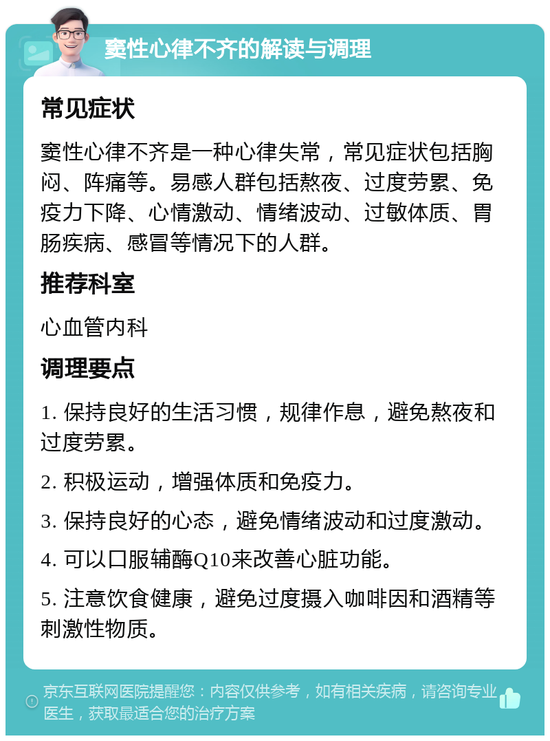 窦性心律不齐的解读与调理 常见症状 窦性心律不齐是一种心律失常，常见症状包括胸闷、阵痛等。易感人群包括熬夜、过度劳累、免疫力下降、心情激动、情绪波动、过敏体质、胃肠疾病、感冒等情况下的人群。 推荐科室 心血管内科 调理要点 1. 保持良好的生活习惯，规律作息，避免熬夜和过度劳累。 2. 积极运动，增强体质和免疫力。 3. 保持良好的心态，避免情绪波动和过度激动。 4. 可以口服辅酶Q10来改善心脏功能。 5. 注意饮食健康，避免过度摄入咖啡因和酒精等刺激性物质。