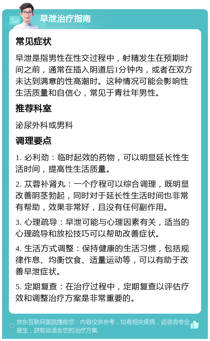 早泄治疗指南 常见症状 早泄是指男性在性交过程中，射精发生在预期时间之前，通常在插入阴道后1分钟内，或者在双方未达到满意的性高潮时。这种情况可能会影响性生活质量和自信心，常见于青壮年男性。 推荐科室 泌尿外科或男科 调理要点 1. 必利劲：临时起效的药物，可以明显延长性生活时间，提高性生活质量。 2. 苁蓉补肾丸：一个疗程可以综合调理，既明显改善阴茎勃起，同时对于延长性生活时间也非常有帮助，效果非常好，且没有任何副作用。 3. 心理疏导：早泄可能与心理因素有关，适当的心理疏导和放松技巧可以帮助改善症状。 4. 生活方式调整：保持健康的生活习惯，包括规律作息、均衡饮食、适量运动等，可以有助于改善早泄症状。 5. 定期复查：在治疗过程中，定期复查以评估疗效和调整治疗方案是非常重要的。