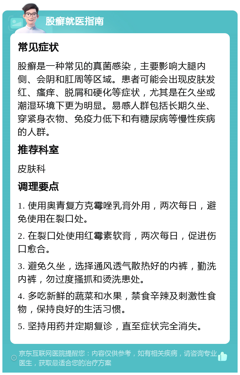 股癣就医指南 常见症状 股癣是一种常见的真菌感染，主要影响大腿内侧、会阴和肛周等区域。患者可能会出现皮肤发红、瘙痒、脱屑和硬化等症状，尤其是在久坐或潮湿环境下更为明显。易感人群包括长期久坐、穿紧身衣物、免疫力低下和有糖尿病等慢性疾病的人群。 推荐科室 皮肤科 调理要点 1. 使用奥青复方克霉唑乳膏外用，两次每日，避免使用在裂口处。 2. 在裂口处使用红霉素软膏，两次每日，促进伤口愈合。 3. 避免久坐，选择通风透气散热好的内裤，勤洗内裤，勿过度搔抓和烫洗患处。 4. 多吃新鲜的蔬菜和水果，禁食辛辣及刺激性食物，保持良好的生活习惯。 5. 坚持用药并定期复诊，直至症状完全消失。