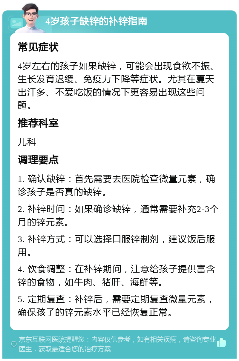 4岁孩子缺锌的补锌指南 常见症状 4岁左右的孩子如果缺锌，可能会出现食欲不振、生长发育迟缓、免疫力下降等症状。尤其在夏天出汗多、不爱吃饭的情况下更容易出现这些问题。 推荐科室 儿科 调理要点 1. 确认缺锌：首先需要去医院检查微量元素，确诊孩子是否真的缺锌。 2. 补锌时间：如果确诊缺锌，通常需要补充2-3个月的锌元素。 3. 补锌方式：可以选择口服锌制剂，建议饭后服用。 4. 饮食调整：在补锌期间，注意给孩子提供富含锌的食物，如牛肉、猪肝、海鲜等。 5. 定期复查：补锌后，需要定期复查微量元素，确保孩子的锌元素水平已经恢复正常。