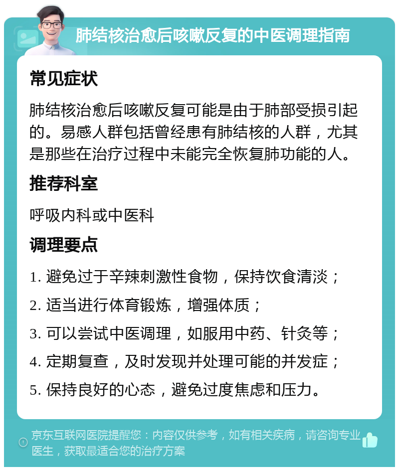 肺结核治愈后咳嗽反复的中医调理指南 常见症状 肺结核治愈后咳嗽反复可能是由于肺部受损引起的。易感人群包括曾经患有肺结核的人群，尤其是那些在治疗过程中未能完全恢复肺功能的人。 推荐科室 呼吸内科或中医科 调理要点 1. 避免过于辛辣刺激性食物，保持饮食清淡； 2. 适当进行体育锻炼，增强体质； 3. 可以尝试中医调理，如服用中药、针灸等； 4. 定期复查，及时发现并处理可能的并发症； 5. 保持良好的心态，避免过度焦虑和压力。