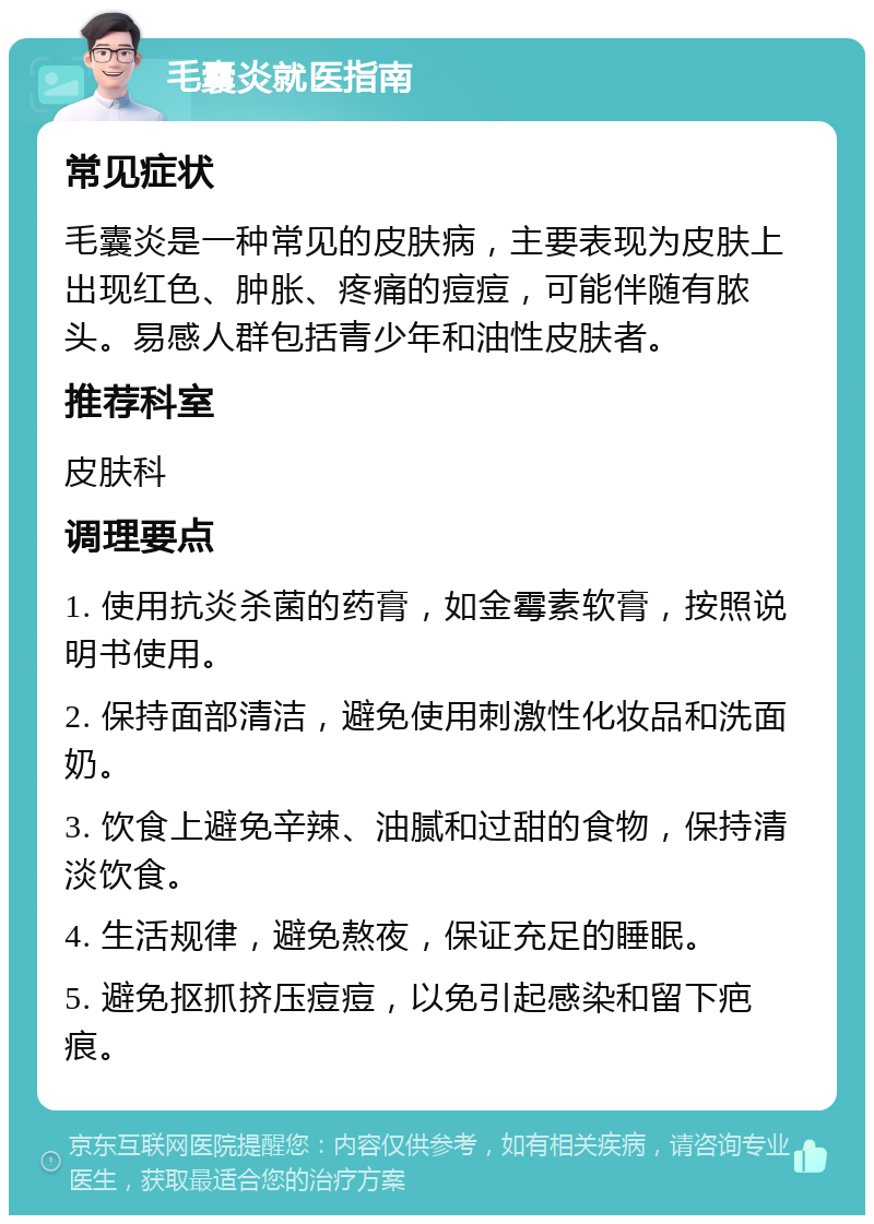 毛囊炎就医指南 常见症状 毛囊炎是一种常见的皮肤病，主要表现为皮肤上出现红色、肿胀、疼痛的痘痘，可能伴随有脓头。易感人群包括青少年和油性皮肤者。 推荐科室 皮肤科 调理要点 1. 使用抗炎杀菌的药膏，如金霉素软膏，按照说明书使用。 2. 保持面部清洁，避免使用刺激性化妆品和洗面奶。 3. 饮食上避免辛辣、油腻和过甜的食物，保持清淡饮食。 4. 生活规律，避免熬夜，保证充足的睡眠。 5. 避免抠抓挤压痘痘，以免引起感染和留下疤痕。