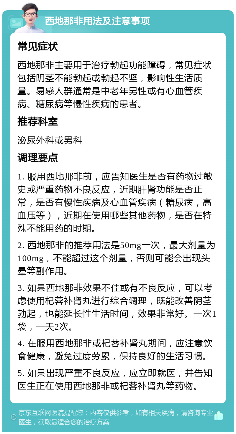 西地那非用法及注意事项 常见症状 西地那非主要用于治疗勃起功能障碍，常见症状包括阴茎不能勃起或勃起不坚，影响性生活质量。易感人群通常是中老年男性或有心血管疾病、糖尿病等慢性疾病的患者。 推荐科室 泌尿外科或男科 调理要点 1. 服用西地那非前，应告知医生是否有药物过敏史或严重药物不良反应，近期肝肾功能是否正常，是否有慢性疾病及心血管疾病（糖尿病，高血压等），近期在使用哪些其他药物，是否在特殊不能用药的时期。 2. 西地那非的推荐用法是50mg一次，最大剂量为100mg，不能超过这个剂量，否则可能会出现头晕等副作用。 3. 如果西地那非效果不佳或有不良反应，可以考虑使用杞蓉补肾丸进行综合调理，既能改善阴茎勃起，也能延长性生活时间，效果非常好。一次1袋，一天2次。 4. 在服用西地那非或杞蓉补肾丸期间，应注意饮食健康，避免过度劳累，保持良好的生活习惯。 5. 如果出现严重不良反应，应立即就医，并告知医生正在使用西地那非或杞蓉补肾丸等药物。